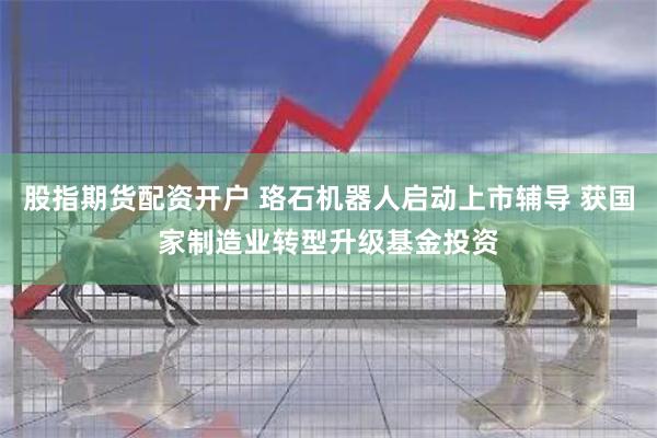股指期货配资开户 珞石机器人启动上市辅导 获国家制造业转型升