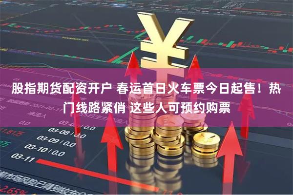 股指期货配资开户 春运首日火车票今日起售！热门线路紧俏 这些