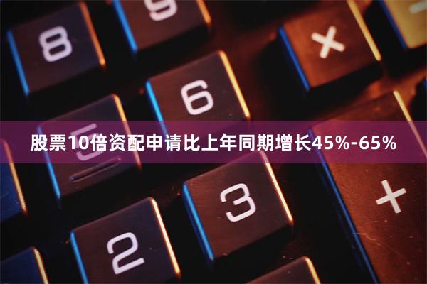股票10倍资配申请比上年同期增长45%-65%