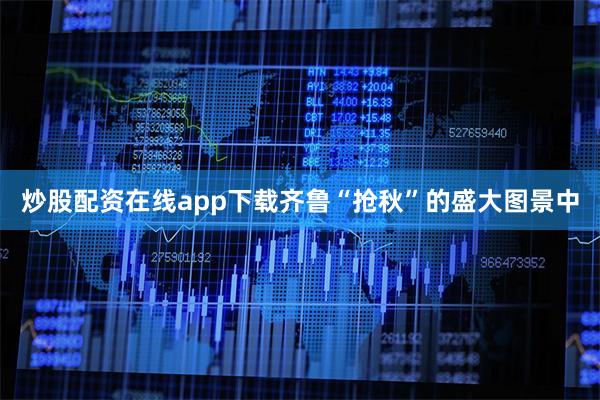 炒股配资在线app下载齐鲁“抢秋”的盛大图景中